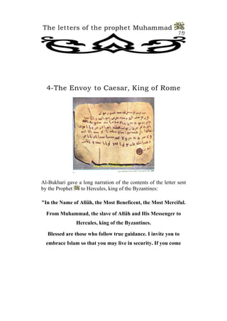 The letters of the prophet Muhammad
                                                               13




  4-The Envoy to Caesar, King of Rome




Al-Bukhari gave a long narration of the contents of the letter sent
by the Prophet   to Hercules, king of the Byzantines:

"In the Name of Allâh, the Most Beneficent, the Most Merciful.

  From Muhammad, the slave of Allâh and His Messenger to
                Hercules, king of the Byzantines.

  Blessed are those who follow true guidance. I invite you to
  embrace Islam so that you may live in security. If you come
 