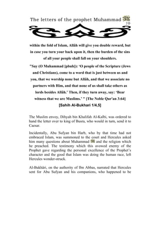 The letters of the prophet Muhammad
                                                                14




within the fold of Islam, Allâh will give you double reward, but
in case you turn your back upon it, then the burden of the sins
         of all your people shall fall on your shoulders.

"Say (O Muhammad [pbuh]): ‘O people of the Scripture (Jews
  and Christians), come to a word that is just between us and
you, that we worship none but Allâh, and that we associate no
  partners with Him, and that none of us shall take others as
    lords besides Allâh.’ Then, if they turn away, say: ‘Bear
   witness that we are Muslims.’ " [The Noble Qur'an 3:64]
                   [Sahih Al-Bukhari 1/4,5]


The Muslim envoy, Dihyah bin Khalifah Al-Kalbi, was ordered to
hand the letter over to king of Busra, who would in turn, send it to
Caesar.
Incidentally, Abu Sufyan bin Harb, who by that time had not
embraced Islam, was summoned to the court and Hercules asked
him many questions about Muhammad         and the religion which
he preached. The testimony which this avowed enemy of the
Prophet gave regarding the personal excellence of the Prophet’s
character and the good that Islam was doing the human race, left
Hercules wonder-struck.

Al-Bukhâri, on the authority of Ibn Abbas, narrated that Hercules
sent for Abu Sufyan and his companions, who happened to be
 