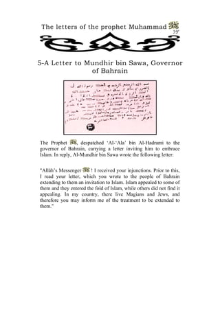 The letters of the prophet Muhammad
                                                                 17




5-A Letter to Mundhir bin Sawa, Governor
               of Bahrain




The Prophet       , despatched ‘Al-‘Ala’ bin Al-Hadrami to the
governor of Bahrain, carrying a letter inviting him to embrace
Islam. In reply, Al-Mundhir bin Sawa wrote the following letter:


"Allâh’s Messenger      ! I received your injunctions. Prior to this,
I read your letter, which you wrote to the people of Bahrain
extending to them an invitation to Islam. Islam appealed to some of
them and they entered the fold of Islam, while others did not find it
appealing. In my country, there live Magians and Jews, and
therefore you may inform me of the treatment to be extended to
them."
 