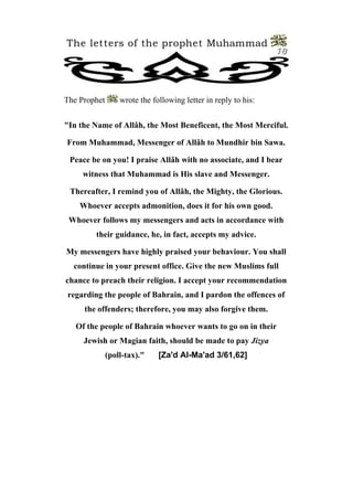 The letters of the prophet Muhammad
                                                                18




The Prophet       wrote the following letter in reply to his:


"In the Name of Allâh, the Most Beneficent, the Most Merciful.

From Muhammad, Messenger of Allâh to Mundhir bin Sawa.

 Peace be on you! I praise Allâh with no associate, and I bear
     witness that Muhammad is His slave and Messenger.

 Thereafter, I remind you of Allâh, the Mighty, the Glorious.
    Whoever accepts admonition, does it for his own good.
 Whoever follows my messengers and acts in accordance with
        their guidance, he, in fact, accepts my advice.

My messengers have highly praised your behaviour. You shall
  continue in your present office. Give the new Muslims full
chance to preach their religion. I accept your recommendation
regarding the people of Bahrain, and I pardon the offences of
     the offenders; therefore, you may also forgive them.

   Of the people of Bahrain whoever wants to go on in their
     Jewish or Magian faith, should be made to pay Jizya
              (poll-tax)."    [Za'd Al-Ma'ad 3/61,62]
 