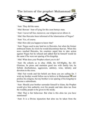 The letters of the prophet Muhammad
                                                                   24




‘Amr: They did the same.
‘Abd: Beware ‘Amr of lying for this soon betrays man.
‘Amr: I never tell lies; moreover, our religion never allows it.
‘Abd: Has Hercules been informed of the Islamization of Negus?
‘Amr: Yes, of course.
‘Abd: How did you happen to know that?
‘Amr: Negus used to pay land tax to Hercules, but when the former
embraced Islam, he swore he would discontinue that tax. When this
news reached Hercules, his courtiers urged him to take action
against Negus but he refused and added that he himself would do
the same if he were not sparing of his kingship.
‘Abd: What does your Prophet exhort you to do?
‘Amr: He exhorts us to obey Allâh, the All-Mighty, the All-
Glorious, be pious and maintain good ties with family kin; he
forbids disobedience, aggression, adultery, wine, idolatry and
devotion to the cross.
‘Abd: Fair words and fair beliefs are those you are calling for. I
wish my brother would follow me to believe in Muhammad            and
profess his religion, but my brother is too sparing of his kingship to
become a subordinate.
‘Amr: Should your brother surrender himself to Islam, the Prophet
would give him authority over his people and take alms tax from
the wealthy people to be given to the needy.
‘Abd: That is fair behaviour. But what is this alms tax you have
mentioned?
‘Amr: It is a Divine injunction that alms tax be taken from the
 