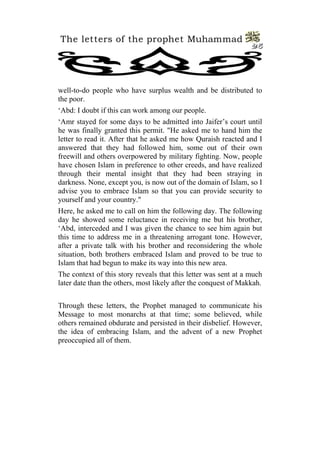 The letters of the prophet Muhammad
                                                                 25




well-to-do people who have surplus wealth and be distributed to
the poor.
‘Abd: I doubt if this can work among our people.
‘Amr stayed for some days to be admitted into Jaifer’s court until
he was finally granted this permit. "He asked me to hand him the
letter to read it. After that he asked me how Quraish reacted and I
answered that they had followed him, some out of their own
freewill and others overpowered by military fighting. Now, people
have chosen Islam in preference to other creeds, and have realized
through their mental insight that they had been straying in
darkness. None, except you, is now out of the domain of Islam, so I
advise you to embrace Islam so that you can provide security to
yourself and your country."
Here, he asked me to call on him the following day. The following
day he showed some reluctance in receiving me but his brother,
‘Abd, interceded and I was given the chance to see him again but
this time to address me in a threatening arrogant tone. However,
after a private talk with his brother and reconsidering the whole
situation, both brothers embraced Islam and proved to be true to
Islam that had begun to make its way into this new area.
The context of this story reveals that this letter was sent at a much
later date than the others, most likely after the conquest of Makkah.


Through these letters, the Prophet managed to communicate his
Message to most monarchs at that time; some believed, while
others remained obdurate and persisted in their disbelief. However,
the idea of embracing Islam, and the advent of a new Prophet
preoccupied all of them.
 