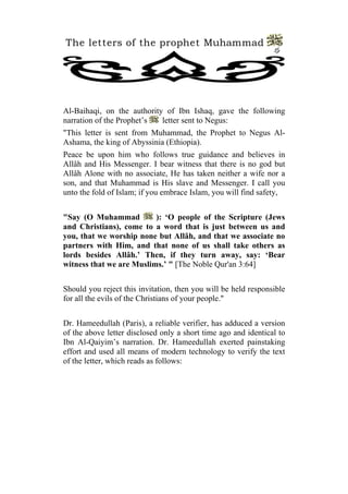 The letters of the prophet Muhammad
                                                                4




Al-Baihaqi, on the authority of Ibn Ishaq, gave the following
narration of the Prophet’s  letter sent to Negus:
"This letter is sent from Muhammad, the Prophet to Negus Al-
Ashama, the king of Abyssinia (Ethiopia).
Peace be upon him who follows true guidance and believes in
Allâh and His Messenger. I bear witness that there is no god but
Allâh Alone with no associate, He has taken neither a wife nor a
son, and that Muhammad is His slave and Messenger. I call you
unto the fold of Islam; if you embrace Islam, you will find safety,


"Say (O Muhammad          ): ‘O people of the Scripture (Jews
and Christians), come to a word that is just between us and
you, that we worship none but Allâh, and that we associate no
partners with Him, and that none of us shall take others as
lords besides Allâh.’ Then, if they turn away, say: ‘Bear
witness that we are Muslims.’ " [The Noble Qur'an 3:64]


Should you reject this invitation, then you will be held responsible
for all the evils of the Christians of your people."


Dr. Hameedullah (Paris), a reliable verifier, has adduced a version
of the above letter disclosed only a short time ago and identical to
Ibn Al-Qaiyim’s narration. Dr. Hameedullah exerted painstaking
effort and used all means of modern technology to verify the text
of the letter, which reads as follows:
 
