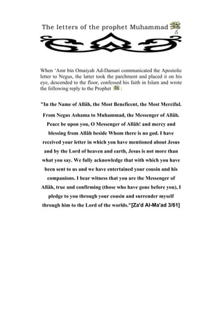 The letters of the prophet Muhammad
                                                               6




When ‘Amr bin Omaiyah Ad-Damari communicated the Apostolic
letter to Negus, the latter took the parchment and placed it on his
eye, descended to the floor, confessed his faith in Islam and wrote
the following reply to the Prophet     :


"In the Name of Allâh, the Most Beneficent, the Most Merciful.

 From Negus Ashama to Muhammad, the Messenger of Allâh.
   Peace be upon you, O Messenger of Allâh! and mercy and
   blessing from Allâh beside Whom there is no god. I have
 received your letter in which you have mentioned about Jesus
 and by the Lord of heaven and earth, Jesus is not more than
what you say. We fully acknowledge that with which you have
  been sent to us and we have entertained your cousin and his
   companions. I bear witness that you are the Messenger of
Allâh, true and confirming (those who have gone before you), I
   pledge to you through your cousin and surrender myself
through him to the Lord of the worlds."[Za'd Al-Ma'ad 3/61]
 