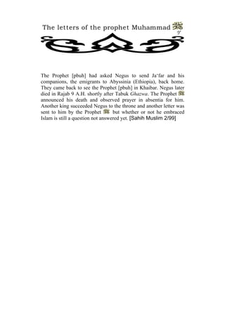 The letters of the prophet Muhammad
                                                             7




The Prophet [pbuh] had asked Negus to send Ja‘far and his
companions, the emigrants to Abyssinia (Ethiopia), back home.
They came back to see the Prophet [pbuh] in Khaibar. Negus later
died in Rajab 9 A.H. shortly after Tabuk Ghazwa. The Prophet
announced his death and observed prayer in absentia for him.
Another king succeeded Negus to the throne and another letter was
sent to him by the Prophet         but whether or not he embraced
Islam is still a question not answered yet. [Sahih Muslim 2/99]
 