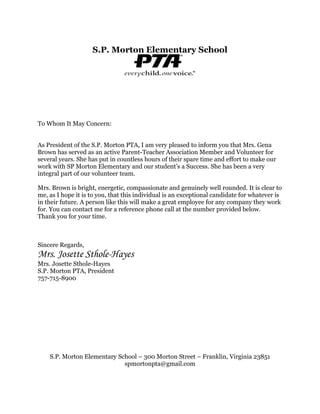 S.P. Morton Elementary School
To Whom It May Concern:
As President of the S.P. Morton PTA, I am very pleased to inform you that Mrs. Gena
Brown has served as an active Parent-Teacher Association Member and Volunteer for
several years. She has put in countless hours of their spare time and effort to make our
work with SP Morton Elementary and our student’s a Success. She has been a very
integral part of our volunteer team.
Mrs. Brown is bright, energetic, compassionate and genuinely well rounded. It is clear to
me, as I hope it is to you, that this individual is an exceptional candidate for whatever is
in their future. A person like this will make a great employee for any company they work
for. You can contact me for a reference phone call at the number provided below.
Thank you for your time.
Sincere Regards,
Mrs. Josette Sthole-Hayes
Mrs. Josette Sthole-Hayes
S.P. Morton PTA, President
757-715-8900
S.P. Morton Elementary School – 300 Morton Street – Franklin, Virginia 23851
spmortonpta@gmail.com
 