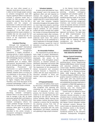 SRAs are most often viewed as a
separate, stand‐alone activity, and there
is often no link through project controls
to schedule management. Each SRA
requires significant efforts to build (and
re‐build) a schedule model that is
suitable for SRA purposes and then
conduct the analysis. Once the SRA is
complete and the outputs are
determined, it is often set aside with no
further relevance to the master project
schedule, or to overall project
management. If the SRA could be
integrated with the master schedule, it is
probable that not only would the full
value of SRA be realized but the risk
culture of the organization would
improve as well.
Schedule Planning
Although risk management, as
described by both AACE® International
and the Project Management Institute®
(PMI®), project management
frameworks is largely considered a
planning exercise, it seems incongruous
that virtually every article published on
SRA methodology requires a schedule to
be completed (or at least largely
completed) prior to analysis. AACE
International Recommended Practice
61R‐10, Schedule Design – As Applied in
Engineering, Procurement and
Construction is a good checklist for
planning a project and developing a
schedule, however there is no focus on
risk whatsoever in the process [3]. The
authors believe that risk‐informed
planning is a novel approach that leads
to higher integrity CPM schedules.
Therefore, one of the key facets of the
proposed methodology is SRA as a tool
to develop the initial project schedule.
Schedule Contingency
There are informative articles
describing schedule contingency,
however there is no clear consensus on
how to manage it [4a, 4b]. As noted
previously, typically SRA is not linked to a
process whereby the SRA‐determined
schedule contingency informs the
master schedule through tie‐points or
nodes. This can create controversy and
confusion about what to do with the
contingency. The methodology
described in this article includes a
transparent contingency management
strategy at key milestones.
Schedule Updates
A recent article described the “zero‐
step schedule” and in the process the
significant effort and skill required to
maintain the integrity of complex,
multiple‐activity CPM schedules through
update cycles [5]. It seems almost always
the case that schedule integrity
diminishes throughout the update cycles
on most large‐scale projects, assuming
the notion that integrity existed in the
original schedule. As any schedule
analyst will attest, through each update
the number of missing relationship links
and constrained dates often increases,
eventually reducing the schedule to an
elaborate Gantt chart. The authors
believe that this can be attributed to a
lack of application of thorough schedule
update processes; caused by a lack of
execution, or perhaps patience, of the
project team.
An Intractable Problem
The requirement to provide SRAs at
early stages of project development,
when no detailed schedules have been
developed, has proven to be
problematic. Then throughout project
execution, as detailed schedule are
developed, elaborated, and revised, SRA
has proven to be equally challenging.
The requirement of risk assessment to
deliver transparent and consistent
outcome forecasts is frequently in
conflict with the equal requirement of
execution schedules to direct and
monitor day‐to‐day progress of the
work.
A Proposed Solution
This article will address these issues
by discussing a proposed methodology
that recognizes that planning and
scheduling are not simply increasing
levels of elaboration of the same
process, but discrete functions; each
suited to its own application and each
requiring its own skill set. The Master
Control Schedule (MCS) Planning and
Risk Analysis method described herein
comprises a process that by separating
the planning process from that of
detailed scheduling resolves those
difficulties associated with the early
development, risk analysis, monitoring,
and updating of large project schedules.
In the Master Control Schedule
(MCS) method, risk analysis, schedule
planning, schedule contingency
management and schedule updates all
take place within an integrated
workflow‐planning model of the overall
project. The detailed scheduling
required to resource load, manage work
timelines, and monitor productivity
consist of separate exercises connected
to the MCS through counterpart control
node milestones.
This article describes the MCS
approach and features. The eight steps
of an MCS implementation from
developing the initial Arrow
Diagramming Method (ADM) workflows,
through SRA to ongoing schedule
management are described with
illustrative examples.
MASTER CONTROL
SCHEDULE PLANNING AND
RISK ANALYSIS METHOD
Master Control Scheduling
(MCS) Approach
The MCS methodology integrates a
workflow‐based Arrow Diagramming
Method (ADM) Master Control Schedule
with execution schedules through
control nodes. Workflow modeling uses
the Arrow Diagramming Method (ADM)
also referred to as Activity‐on‐Arrow
(AOA). ADM diagrams differ from
Precedence Diagrams (PDM) in that their
graphics represent workflow and critical
work paths with only finish‐to‐start
relationships. Once the ADM is complete
and validated by the project lead‐team it
is modeled in a PDM CPM application to
perform schedule analysis, ideally
retaining only the finish‐to‐start
relationships characteristic of ADM.
Control nodes are defined as those
event points or milestones that
otherwise discrete discipline or area
schedules have in common. Once all of
the control nodes are identified they are
modelled in a control level CPM network
(the Master Control Schedule) suitable
for stochastic analysis. Because the
control nodes are dependency‐linked to
key milestone events in the discipline
schedules, contingency can be
transferred directly to the execution
schedules. Subsequently throughout
29SOURCE FEBRUARY 2016
 