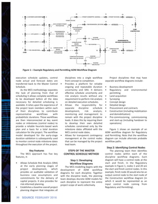 execution schedule updates, control
node actual and forecast dates are
transferred back to the Master Control
Schedule.
As the MCS methodology separates
the task of planning from that of
scheduling it allows complete workflows
to be developed before all the data
necessary for detailed scheduling is
available. It relies upon the experience of
the project team members within each
of their disciplines to contribute
representative workflows with
probabilistic durations. Those workflows
are then interconnected at key event
nodes or milestones (control nodes) to
provide a reliable heuristic‐based work
plan and a basis for a total duration
calculation for the project. The workflow
model developed for the early‐stage
duration validation is subsequently used
to monitor control node milestone dates
throughout the execution of the project.
Key Features
The MCS approach has five key
features, it:
• Allows Schedule Risk Analysis (SRA)
at the early planning stages of
project development, which
provides an auditable validation of
business case assumptions and
commitments for the delivery of
capital projects. It also provides for
risk‐informed planning.
• Establishes a baseline overall project
planning diagram that integrates all
disciplines into a single workflow
from concept to completion.
• Provides a platform for reliable
ongoing and repeatable duration
uncertainty and SRA. It delivers
effective schedule uncertainty and
risk analysis results without any
requirement to perform risk analysis
on detailed execution schedules.
• Allows the responsibility for
separate discipline schedule
development, risk analysis,
monitoring and management to
remain with the project discipline
leads. It does this by requiring them
to develop their own detailed
schedules constrained only by the
milestone dates affiliated with the
MCS control node dates.
• Allows for transparent contingency
management at the control nodes
that can be managed by the project
lead team.
STEPS OF THE MASTER
CONTROL SCHEDULE METHOD
Step 1: Developing
Workflow Diagrams
The MCS modelling begins with the
development of ADM workflow
diagrams for each discipline. Together
with the discipline leads, the planning
team develops discrete ADM models for
each discipline to represent the entire
project scope of work collectively.
Project disciplines that may have
separate workflow diagrams include:
• Business development
• Regulatory and environmental
permitting
• Land acquisition
• Surveying
• Concept design
• Detailed design
• Procurement and contracts
• Construction (including mobilization
and demobilization)
• Pre‐commissioning, commissioning
and start‐up (including handover to
operations)
Figure 1 shows an example of an
ADM workflow diagram for Regulatory
and Permitting. Note that the workflow
diagram can include alternate probable
workflow paths.
Step 2: Identifying Control Nodes
The planning team then identifies
control nodes within each of the
discipline workflow diagrams. Each
diagram will have a control node at the
start and finish. In the Regulatory
example in Figure 1, nodes 1 and 20 are
the start and finish control nodes. In this
example, finish node 20 would also be an
output control node to the start node of
the Construction workflow diagram (in
which it would be represented as an
input control node coming from
Regulatory and Permitting).
30 SOURCE FEBRUARY 2016
Figure 1 – Example Regulatory and Permitting ADM Workﬂow Diagram
 