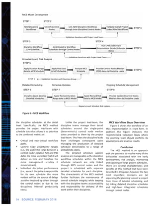 34 SOURCE FEBRUARY 2016
the discipline schedules at the detail
level. Specifically, the MCS method
provides the project lead‐team with
schedule data that allows it to prioritize
to the combined metrics of:
• Critical and near‐critical workflow
paths.
• Control node uncertainty ranges
(i.e., the wider the range between a
control node’s relative P20 and P80
dates the more uncertain that it will
deliver on time and therefore the
more management scrutiny it
should attract).
• Individual discipline performance
(i.e., as each discipline is responsible
for its own schedule the more
evident will be the source of delays
as either imposed by others through
the control nodes or due to the
disciplines internal productivity
rates).
Unlike the project lead‐team, the
discipline teams manage their detail
schedules around the single‐point
(deterministic) control node median
dates provided to them by the project
lead‐team. This frees the discipline leads
from challenges consequent upon
managing the production of detailed
schedule deliverables to a range of
probabilistic dates.
The detailed schedule update
analysis are manageable as the discipline
workflow schedules within the MCS
schedule network are only linked
through MCS control nodes and the
project is scheduled with separate
detailed schedules for each discipline.
This characteristic of the MCS method
further facilitates the maintenance of
overall schedule integrity while keeping
with the discipline teams accountability
and responsibility for delivery of the
work within their disciplines.
MCS Workflow Steps Overview
Figure 6 shows the workflow of an
MCS implementation in chart form. In
addition the figure indicates the
recommended validation loops where
the planning team should confirms its
assumptions and analysis results
Conclusion
The MCS method is an approach
with the potential to resolve many of the
difficulties associated with the early
development, risk analysis, monitoring
and updating of large project schedules.
There are several characteristics and
benefits of this method that have been
described in this paper, however the two
most important concepts are (a)
separating the planning tasks of a project
from those of detailed scheduling, and
(b) linking detailed discipline schedules
and high‐level integrated schedules
through control nodes.
Figure 6 – MCS Workﬂow
 