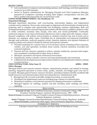 BRANDY CARTER 832.289.6520 │ bmohr1111@gmail.com
 Led coordination of company events including seminars, staff meetings, and client appreciation
events for up to 400 attendees.
 Served as business administrator for Managing Principal and Chief Compliance Manager;
prepared all Compliance reporting including client ledgers, correspondence and firm cash
flows; assisted with preparation for annual branch audit.
LOWES HOME IMPROVEMENT, The Woodlands, TX 5/2005 – 2/2009
Department Manager
Managed department operations, staff cross-training, merchandise displays, and implemented
customer service initiatives. Droves sales and margins in alignment with financial plan of retail store by
preparing staff to complete sales opportunities and developing customer relationships. Built and
developed professional store associate organization staffed with best talent available in market in order
to satisfy customers, maximize sales, margin, close rates, and overall profitability. Continually
reinforced company’s core values and business objectives in order to align staff with company culture.
Ensured compliance with policies and procedures to minimize financial risk, loss of assets and to
eliminate any employee safety issues. Controlled loss of merchandise and improved profitability
through asset protection; analyzed suspicion activity, detected, deterred, and reported violations of
company policies and criminal activities by internal and external customers.
 Provided leadership for a diverse team of 15 to 20 direct reports consisting of floor associates,
cashiers, and sales specialists; recruited, hired, trained, coached, mentored, rewarded and
corrected employees.
 Ensured staff has resources required to achieve customer satisfaction, personal sales targets,
and consistently exceeding sales of other stores in district.
 Maintains, documents and reports all financial transactions.
 Expeditiously resolves customer concerns and issues professionally and courteously.
 Collaboratively developed process improvement initiatives and implemented solutions relating
to special services.
CWB CONTRACTORS, Palm Coast, FL 4/2004 – 7/2005
Office Manager
Managed internal and external customer relations, administration projects, and assisted in strategic
planning. Supported operations to ensure safety, quality, schedule, and budget goals were met or
exceeded. Managed general human resources functions, including employee benefits enrollment for
health insurance and retirement plans; hired and onboarded new administration staff.
 Managed payroll, accounts receivables, budget forecasting, accounts payable.
 Developed and implemented system for handling large volumes of communication.
 Maintained confidence and protected operations by keeping information confidential.
 Managed logistics for meetings, projects and jobs including safety meetings and OSHA
reporting.
ED UC AT I O N
Associate of Arts, Early Childhood Education, Houston Community College, 1998
Transition Training Program, American Montessori Society, 1998 – 1999
Series 6 License, InvestmentCompany/Variable Contracts Products Limited Representative, Financial
Industry Regulatory Authority
Series 7 License, General Securities Representation, Financial Industry Regulatory Authority
Series 63 License, Uniform Securities Agent, Financial Industry Regulatory Authority
CO M M UN I T Y SER VI C E
Volunteer Animal Foster, Guardian and Brave Bully Pit Bull Rescue Group
 