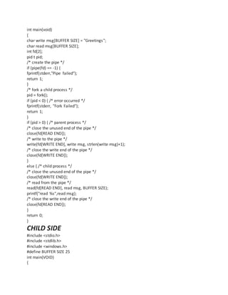 int main(void)
{
char write msg[BUFFER SIZE] = "Greetings";
char read msg[BUFFER SIZE];
int fd[2];
pid t pid;
/* create the pipe */
if (pipe(fd) == -1) {
fprintf(stderr,"Pipe failed");
return 1;
}
/* fork a child process */
pid = fork();
if (pid < 0) { /* error occurred */
fprintf(stderr, "Fork Failed");
return 1;
}
if (pid > 0) { /* parent process */
/* close the unused end of the pipe */
close(fd[READ END]);
/* write to the pipe */
write(fd[WRITE END], write msg, strlen(write msg)+1);
/* close the write end of the pipe */
close(fd[WRITE END]);
}
else { /* child process */
/* close the unused end of the pipe */
close(fd[WRITE END]);
/* read from the pipe */
read(fd[READ END], read msg, BUFFER SIZE);
printf("read %s",read msg);
/* close the write end of the pipe */
close(fd[READ END]);
}
return 0;
}
CHILD SIDE
#include <stdio.h>
#include <stdlib.h>
#include <windows.h>
#define BUFFER SIZE 25
int main(VOID)
{
 