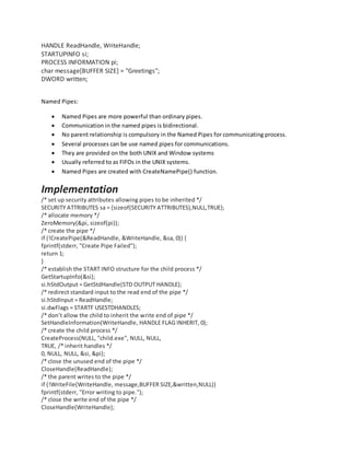HANDLE ReadHandle, WriteHandle;
STARTUPINFO si;
PROCESS INFORMATION pi;
char message[BUFFER SIZE] = "Greetings";
DWORD written;
Named Pipes:
 Named Pipes are more powerful than ordinary pipes.
 Communication in the named pipes is bidirectional.
 No parent relationship is compulsory in the Named Pipes for communicating process.
 Several processes can be use named pipes for communications.
 They are provided on the both UNIX and Window systems
 Usually referred to as FIFOs in the UNIX systems.
 Named Pipes are created with CreateNamePipe() function.
Implementation
/* set up security attributes allowing pipes to be inherited */
SECURITY ATTRIBUTES sa = {sizeof(SECURITY ATTRIBUTES),NULL,TRUE};
/* allocate memory */
ZeroMemory(&pi, sizeof(pi));
/* create the pipe */
if (!CreatePipe(&ReadHandle, &WriteHandle, &sa, 0)) {
fprintf(stderr, "Create Pipe Failed");
return 1;
}
/* establish the START INFO structure for the child process */
GetStartupInfo(&si);
si.hStdOutput = GetStdHandle(STD OUTPUT HANDLE);
/* redirect standard input to the read end of the pipe */
si.hStdInput = ReadHandle;
si.dwFlags = STARTF USESTDHANDLES;
/* don’t allow the child to inherit the write end of pipe */
SetHandleInformation(WriteHandle, HANDLE FLAG INHERIT, 0);
/* create the child process */
CreateProcess(NULL, "child.exe", NULL, NULL,
TRUE, /* inherit handles */
0, NULL, NULL, &si, &pi);
/* close the unused end of the pipe */
CloseHandle(ReadHandle);
/* the parent writes to the pipe */
if (!WriteFile(WriteHandle, message,BUFFER SIZE,&written,NULL))
fprintf(stderr, "Error writing to pipe.");
/* close the write end of the pipe */
CloseHandle(WriteHandle);
 