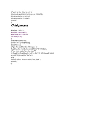 /* wait for the child to exit */
WaitForSingleObject(pi.hProcess, INFINITE);
CloseHandle(pi.hProcess);
CloseHandle(pi.hThread);
return 0;
}
Child process
#include <stdio.h>
#include <windows.h>
#define BUFFER SIZE 25
int main(VOID)
{
HANDLE Readhandle;
CHAR buffer[BUFFER SIZE];
DWORD read;
/* get the read handle of the pipe */
ReadHandle = GetStdHandle(STD INPUT HANDLE);
/* the child reads from the pipe */
if (ReadFile(ReadHandle, buffer, BUFFER SIZE, &read, NULL))
printf("child read %s",buffer);
else
fprintf(stderr, "Error reading from pipe");
return 0;
}
 