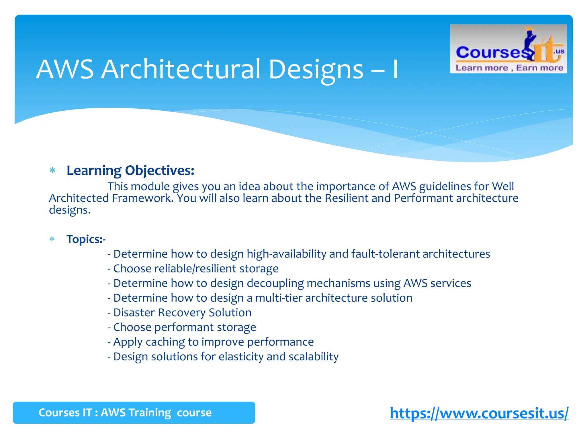  Learning Objectives:
This module gives you an idea about the importance of AWS guidelines for Well
Architected Framework. You will also learn about the Resilient and Performant architecture
designs.
 Topics:-
- Determine how to design high-availability and fault-tolerant architectures
- Choose reliable/resilient storage
- Determine how to design decoupling mechanisms using AWS services
- Determine how to design a multi-tier architecture solution
- Disaster Recovery Solution
- Choose performant storage
- Apply caching to improve performance
- Design solutions for elasticity and scalability
AWS Architectural Designs – I
Courses IT : AWS Training course https://www.coursesit.us/
 