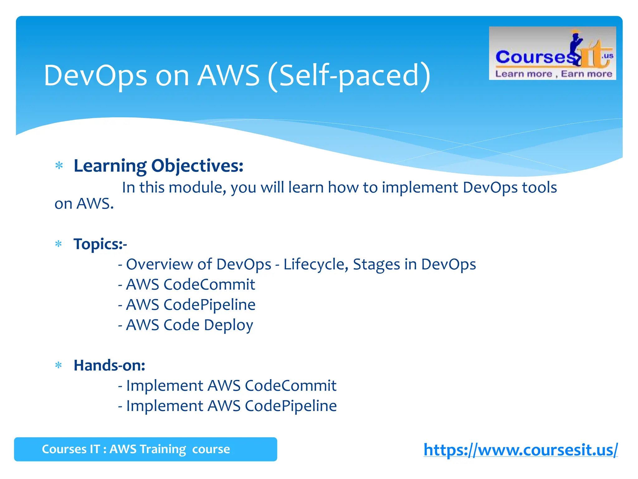  Learning Objectives:
In this module, you will learn how to implement DevOps tools
on AWS.
 Topics:-
- Overview of DevOps - Lifecycle, Stages in DevOps
- AWS CodeCommit
- AWS CodePipeline
- AWS Code Deploy
 Hands-on:
- Implement AWS CodeCommit
- Implement AWS CodePipeline
DevOps on AWS (Self-paced)
Courses IT : AWS Training course https://www.coursesit.us/
 