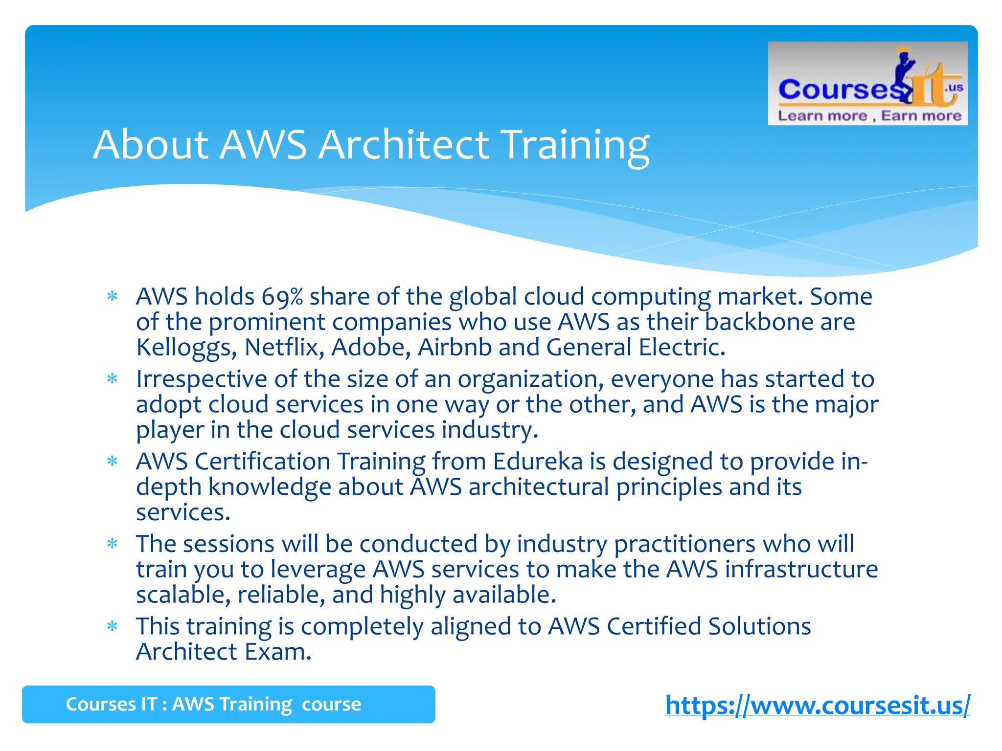  AWS holds 69% share of the global cloud computing market. Some
of the prominent companies who use AWS as their backbone are
Kelloggs, Netflix, Adobe, Airbnb and General Electric.
 Irrespective of the size of an organization, everyone has started to
adopt cloud services in one way or the other, and AWS is the major
player in the cloud services industry.
 AWS Certification Training from Edureka is designed to provide in-
depth knowledge about AWS architectural principles and its
services.
 The sessions will be conducted by industry practitioners who will
train you to leverage AWS services to make the AWS infrastructure
scalable, reliable, and highly available.
 This training is completely aligned to AWS Certified Solutions
Architect Exam.
About AWS Architect Training
Courses IT : AWS Training course https://www.coursesit.us/
 