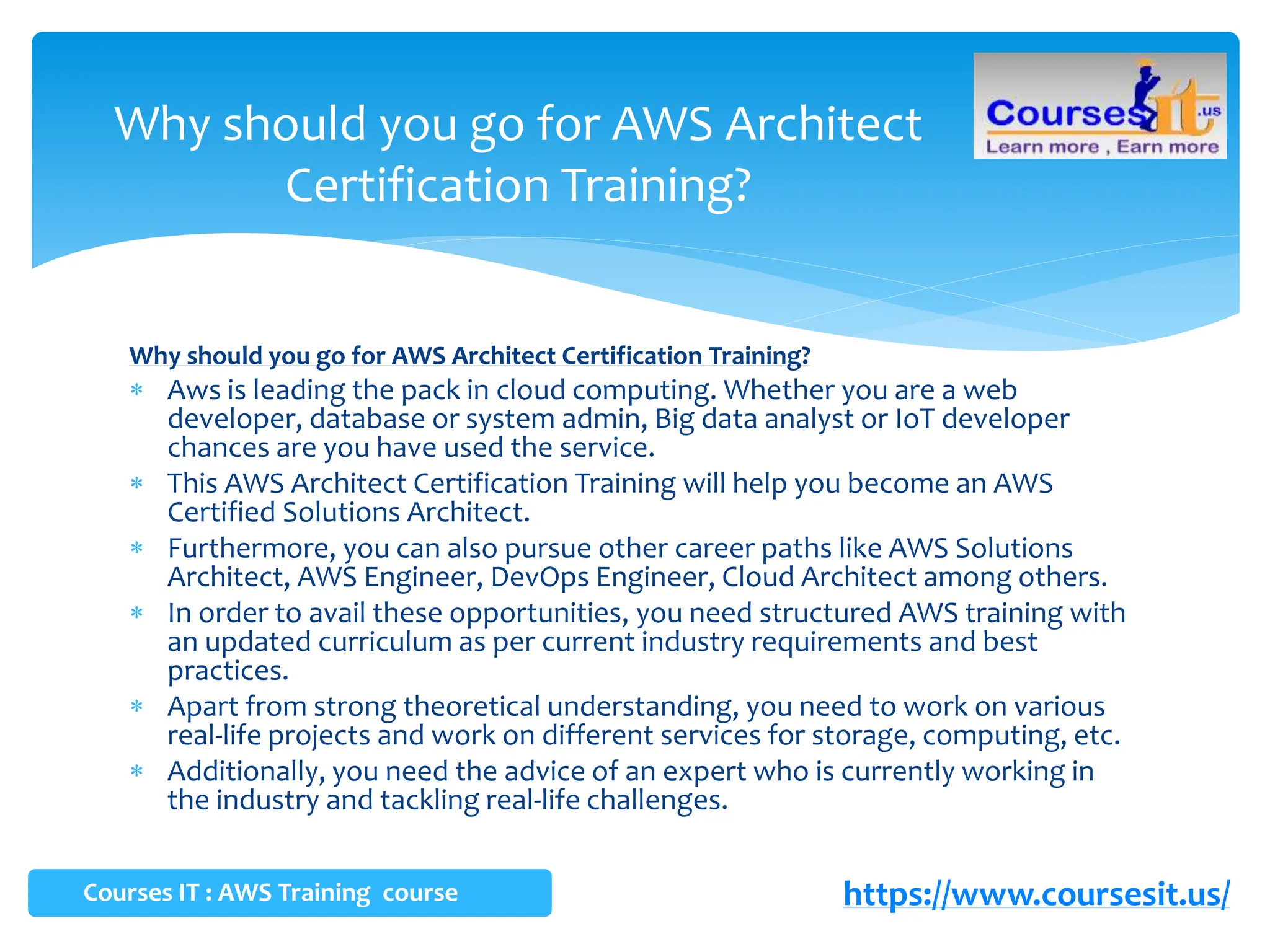 Why should you go for AWS Architect Certification Training?
 Aws is leading the pack in cloud computing. Whether you are a web
developer, database or system admin, Big data analyst or IoT developer
chances are you have used the service.
 This AWS Architect Certification Training will help you become an AWS
Certified Solutions Architect.
 Furthermore, you can also pursue other career paths like AWS Solutions
Architect, AWS Engineer, DevOps Engineer, Cloud Architect among others.
 In order to avail these opportunities, you need structured AWS training with
an updated curriculum as per current industry requirements and best
practices.
 Apart from strong theoretical understanding, you need to work on various
real-life projects and work on different services for storage, computing, etc.
 Additionally, you need the advice of an expert who is currently working in
the industry and tackling real-life challenges.
Why should you go for AWS Architect
Certification Training?
Courses IT : AWS Training course https://www.coursesit.us/
 