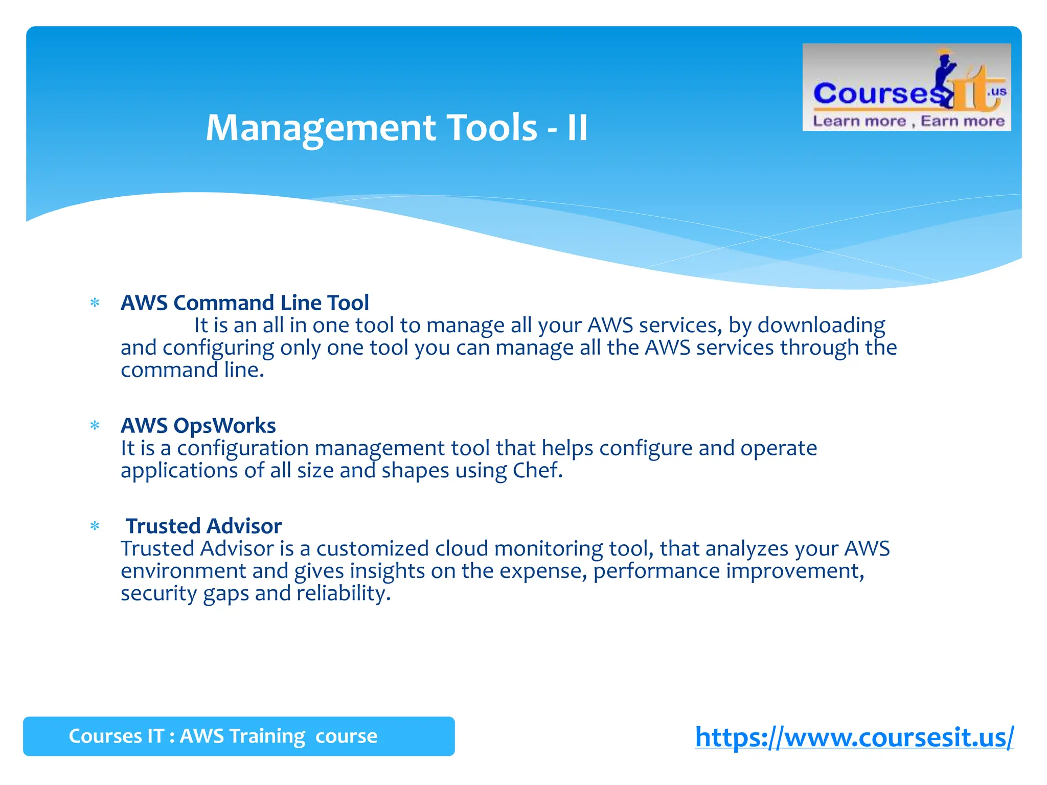  AWS Command Line Tool
It is an all in one tool to manage all your AWS services, by downloading
and configuring only one tool you can manage all the AWS services through the
command line.
 AWS OpsWorks
It is a configuration management tool that helps configure and operate
applications of all size and shapes using Chef.
 Trusted Advisor
Trusted Advisor is a customized cloud monitoring tool, that analyzes your AWS
environment and gives insights on the expense, performance improvement,
security gaps and reliability.
Management Tools - II
Courses IT : AWS Training course https://www.coursesit.us/
 