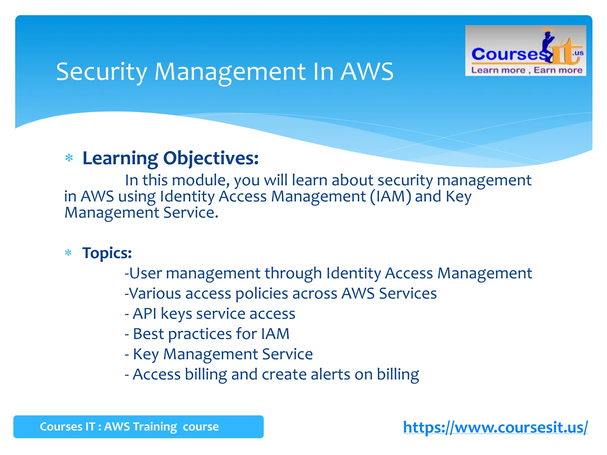  Learning Objectives:
In this module, you will learn about security management
in AWS using Identity Access Management (IAM) and Key
Management Service.
 Topics:
-User management through Identity Access Management
-Various access policies across AWS Services
- API keys service access
- Best practices for IAM
- Key Management Service
- Access billing and create alerts on billing
Security Management In AWS
Courses IT : AWS Training course https://www.coursesit.us/
 
