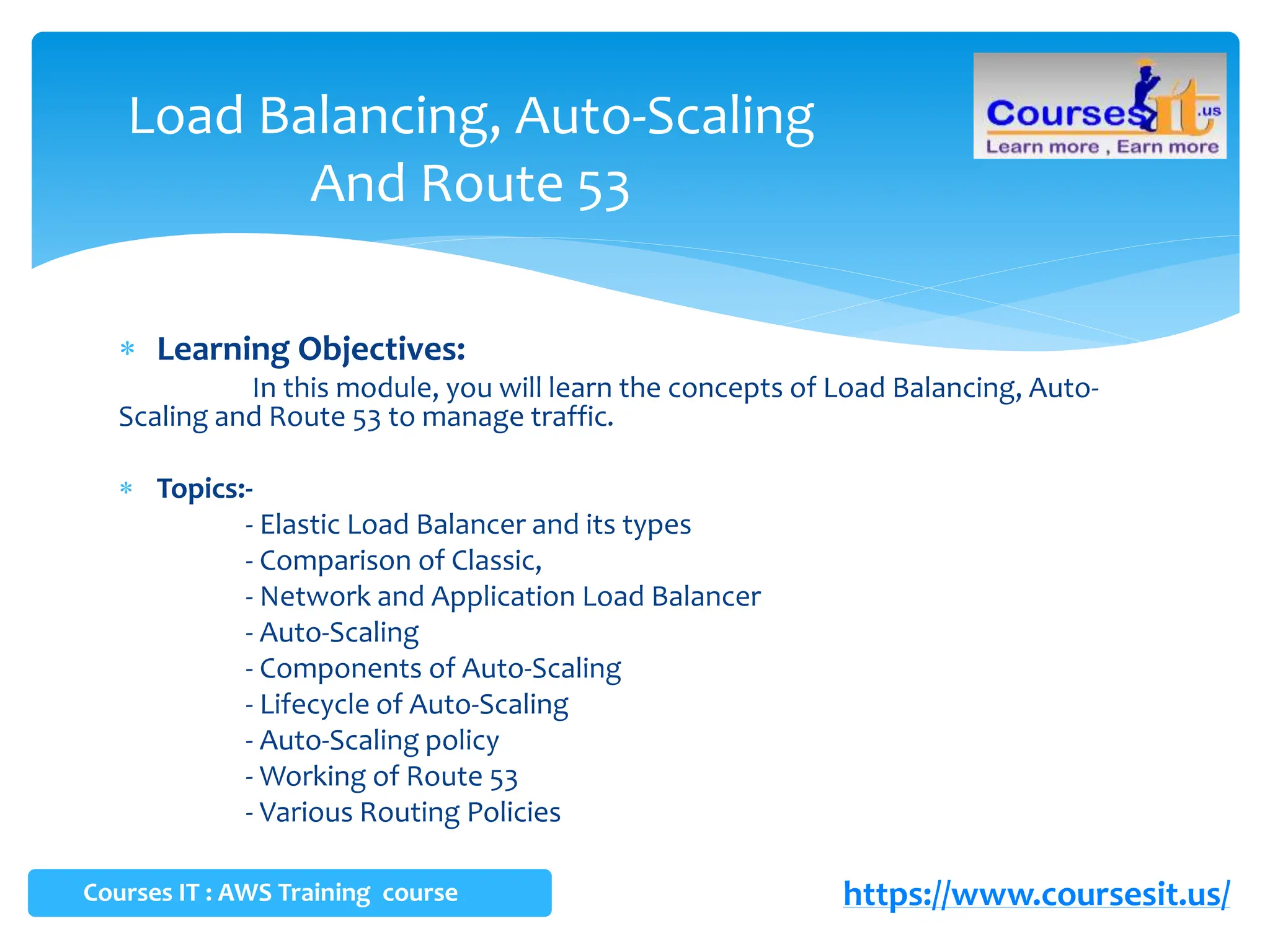  Learning Objectives:
In this module, you will learn the concepts of Load Balancing, Auto-
Scaling and Route 53 to manage traffic.
 Topics:-
- Elastic Load Balancer and its types
- Comparison of Classic,
- Network and Application Load Balancer
- Auto-Scaling
- Components of Auto-Scaling
- Lifecycle of Auto-Scaling
- Auto-Scaling policy
- Working of Route 53
- Various Routing Policies
Load Balancing, Auto-Scaling
And Route 53
Courses IT : AWS Training course https://www.coursesit.us/
 