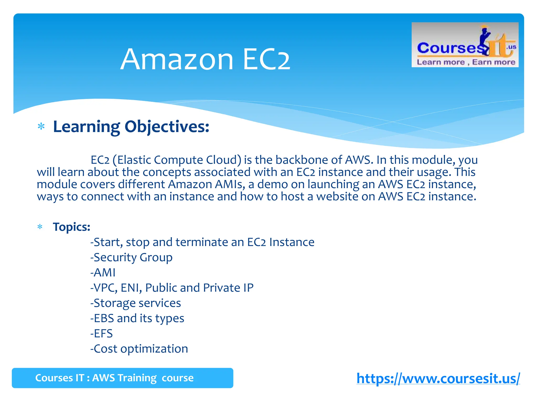  Learning Objectives:
EC2 (Elastic Compute Cloud) is the backbone of AWS. In this module, you
will learn about the concepts associated with an EC2 instance and their usage. This
module covers different Amazon AMIs, a demo on launching an AWS EC2 instance,
ways to connect with an instance and how to host a website on AWS EC2 instance.
 Topics:
-Start, stop and terminate an EC2 Instance
-Security Group
-AMI
-VPC, ENI, Public and Private IP
-Storage services
-EBS and its types
-EFS
-Cost optimization
Amazon EC2
https://www.coursesit.us/
Courses IT : AWS Training course
 