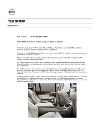Press Release
Date of issue Feb 29, 2016 | ID: 175882
Volvo XC90 Excellence makes European debut in Geneva
The most luxurious car in Volvo Cars’ 89 year history – the exclusive four­seat XC90 Excellence –
makes its European debut at the 2016 Geneva Motor Show.
The top­of­the­line XC90 Excellence is based on the award winning XC90 SUV and further reinforces the company’s
credentials as a premium car maker.
It features extended leather­covered surfacing, finest quality upholstery and hand­crafted crystal glasses from
Orrefors, the famous Swedish glass maker.
The superior comfort of the individual and adjustable rear seats, combined with a massage function and specially
designed headrests, is further augmented with a refrigerator, two folding tables and cup holders with both heating
and cooling options.
The XC90 Excellence is built on Volvo’s modular Scalable Product Architecture (SPA) and comes with the award­
winning T8 Twin Engine plug­in hybrid powertrain as standard, offering three distinct driving modes in one car –
Pure, Hybrid and Power. This means the XC90 Excellence can provide up to 410 hp combined with impressively low
emissions.
“The XC90 Excellence offers a sublime and luxurious experience. It is our top­of­the­line XC90 offer and we see a lot
of interest from our more affluent customers,” said Björn Annwall. “The additional sound insulation, enhanced
Bowers & Wilkins sound system and convenience of rear seat controls takes the XC90 Excellence to a new level of
luxurious calm and comfort.”
The XC90 Excellence is now exclusively available for ordering online in selected markets, reflecting the growing
importance of digital commerce in Volvo’s sales and marketing strategy.
It follows in the footsteps of the First Edition XC90, a special and limited series of 1,927 individually numbered cars
sold only online via www.volvocars.com. All 1,927 XC90 First Edition cars, celebrating the year Volvo was founded,
 