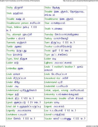 Trichy »Õç«¶Õ Tricks Ø¼¡Þ
Trick »ÿ»ÕÀ£
Trouble ÉÙ¹þ¶§, ×»Ôÿ»Àé,
¶õ´¹£
Trouble ´øÓ¹£ Troublesome ÉÙ¹þ¶§
Troublesome person ¶ÆÕ¿¨ True ÂÔöÓ»Â£
Trust, believe ¼£ä (III
tr.)
Truth ËýÙ¾
Try, attempt å¿±¶Õ Tuesday ×¶¬ÂÔ²¡´ÕÃÙ¾
Tumbler ¹£Ä¯ Turkey ÂÔ¨Ø´ÔÃÕ
Turmeric ¾þ¶ª Turn »Õç¤ä (III tr.)
Turtle ÈÙ¾ Twelve ½¨ÆÕ×Àýà
Twenty Éç½â Twist åÀÕ (II intr.)
Two ÉÀýà Type »¥¹«ß×¶²
Type, kind »Õíß Udder ¾Ü
Udder ¾à Ugliness ÇÂÁ¥¶º£
Umbrellaa ÞÙ¹
Uncle (mother's brother) »Ô²
¾Ô¾¨
Uncle ¾Ô¾Ô Uncle ×½ÀÕ¿¤½Ô
Uncle ¶Õ±Å¤½Ô Uncooked rice ÇÀÕ¶Õ
Under ´ÖØÃ Understand äÀÕ
Under ÇÜ Undershirt ½ÆÕ¿¨
Understand äÀÕÿâ×´Ôª Unfair, unjust, wrong ÇÆÕ¿Ô¿£
Unique »¼Õ University ½§´ÙÁ¡´Ã´£
Unlock »ÕÅ (VII tr.) Unnecessary trouble ÂÖý ¶ÕÀ¾£
Upset ÞÙÅ½à (IV intr.) Upstairs ¾ÔÜ
Urad dal Ëë¢»£¤½ç¤ä Urgent ÇÂ¶À£
Urgently ÇÂ¶À¾Ô´ Use Ë½Ø¿Ô´Õ (VI tr.)
Usefulness ½¿¨ Utensil ½Ô¢»ÕÀ£
Utter ×¶Ô§ (III tr.) Vacate ´ÔÁÕ ½ýá (III tr.)
33 of 36 2/6/2003 12:26 PM
English-Tamil Vocabulary List at the University of Pennsylvania http://ccat.sas.upenn.edu/plc/tamilweb/englishtamil.html
 