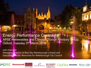 Energy Performance Contracts
APSE Renewables and Climate Change Advisory Group,
Oxford, Tuesday 3rd March 2015.
John Harrison
Managing Director of Blue Sky Peterborough Limited and
Executive Director, Resources for Peterborough City Council
 