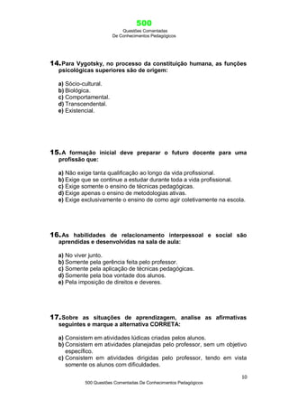 500
Questões Comentadas
De Conhecimentos Pedagógicos
10
500 Questões Comentadas De Conhecimentos Pedagógicos
14.Para Vygotsky, no processo da constituição humana, as funções
psicológicas superiores são de origem:
a) Sócio-cultural.
b) Biológica.
c) Comportamental.
d) Transcendental.
e) Existencial.
15.A formação inicial deve preparar o futuro docente para uma
profissão que:
a) Não exige tanta qualificação ao longo da vida profissional.
b) Exige que se continue a estudar durante toda a vida profissional.
c) Exige somente o ensino de técnicas pedagógicas.
d) Exige apenas o ensino de metodologias ativas.
e) Exige exclusivamente o ensino de como agir coletivamente na escola.
16.As habilidades de relacionamento interpessoal e social são
aprendidas e desenvolvidas na sala de aula:
a) No viver junto.
b) Somente pela gerência feita pelo professor.
c) Somente pela aplicação de técnicas pedagógicas.
d) Somente pela boa vontade dos alunos.
e) Pela imposição de direitos e deveres.
17.Sobre as situações de aprendizagem, analise as afirmativas
seguintes e marque a alternativa CORRETA:
a) Consistem em atividades lúdicas criadas pelos alunos.
b) Consistem em atividades planejadas pelo professor, sem um objetivo
específico.
c) Consistem em atividades dirigidas pelo professor, tendo em vista
somente os alunos com dificuldades.
 