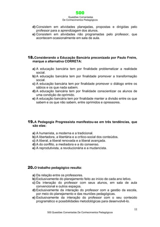 500
Questões Comentadas
De Conhecimentos Pedagógicos
11
500 Questões Comentadas De Conhecimentos Pedagógicos
d) Consistem em atividades planejadas, propostas e dirigidas pelo
professor para a aprendizagem dos alunos.
e) Consistem em atividades não programadas pelo professor, que
acontecem ocasionalmente em sala de aula.
18.Considerando a Educação Bancária preconizada por Paulo Freire,
marque a alternativa CORRETA:
a) A educação bancária tem por finalidade problematizar a realidade
social.
b) A educação bancária tem por finalidade promover a transformação
social.
c) A educação bancária tem por finalidade promover o diálogo entre os
sábios e os que nada sabem.
d) A educação bancária tem por finalidade conscientizar os alunos de
uma condição de oprimido.
e) A educação bancária tem por finalidade manter a divisão entre os que
sabem e os que não sabem, entre oprimidos e opressores.
19.A Pedagogia Progressista manifestou-se em três tendências, que
são elas:
a) A humanista, a moderna e a tradicional.
b) A libertadora, a libertária e a crítico-social dos conteúdos.
c) A liberal, a liberal renovada e a liberal avançada.
d) A do conflito, a mediadora e a do consenso.
e) A reprodutivista, a revolucionária e a mudancista.
20.O trabalho pedagógico resulta:
a) Da relação entre os professores.
b) Exclusivamente do planejamento feito ao início de cada ano letivo.
c) Da interação do professor com seus alunos, em sala de aula
convencional e outros espaços.
d) Exclusivamente da interação do professor com a gestão da escola,
por meio do planejamento e das reuniões pedagógicas.
e) Exclusivamente da interação do professor com o seu conteúdo
programático e possibilidades metodológicas para desenvolvê-lo.
 