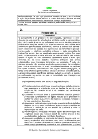 500
Questões Comentadas
De Conhecimentos Pedagógicos
14
500 Questões Comentadas De Conhecimentos Pedagógicos
nenhum controle. De fato, logo que sai de sua sala de aula, o aluno se furta
à ação do professor. Nesse sentido, o objeto do trabalho docente escapa
constantemente ao controle do trabalhador, ou seja, do professor.
TARDIF, Maurice. Saberes docentes e formação profissional.-Petrópolis, RJ:
Vozes, 2002.
2.
Resposta: C
Comentário
O planejamento é um processo de racionalização, organização e coor-
denação da ação docente, articulando a atividade escolar e a problemática
do contexto social. A escola, os professores e os alunos são integrantes da
dinâmica das relações sociais; tudo o que acontece no meio escolar está
atravessado por influências econômicas, políticas e culturais que caracte-
rizam a sociedade de classes. Isso significa que os elementos do planeja-
mento escolar — objetivos, conteúdos, métodos — estão recheados de
implicações sociais, têm um significado genuinamente político. Por essa
razão, o planejamento é uma atividade de reflexão acerca das nossas
opções e ações; se não pensarmos detidamente sobre o rumo que
devemos dar ao nosso trabalho, ficaremos entregues aos rumos
estabelecidos pelos interesses dominantes na sociedade. A ação de
planejar, portanto, não se reduz ao simples preenchimento de formulários
para controle administrativo; é, antes, a atividade consciente de previsão
das ações docentes, fundamentadas em opções político-pedagógicas, e
tendo como referência permanente as situações didáticas concretas (isto é,
a problemática social, econômica, política e cultural que envolve a escola,
os professores, os alunos, os pais, a comunidade, que interagem no
processo de ensino).
O planejamento escolar tem, assim, as seguintes funções:
a) Explicitar princípios, diretrizes e procedimentos do trabalho docente
que assegurem a articulação entre as tarefas da escola e as
exigências do contexto social e do processo de participação
democrática.
b) Expressar os vínculos entre o posicionamento filosófico, político-
pedagógico e profissional e as ações efetivas que o professor irá
realizar na sala de aula, através de objetivos, conteúdos, métodos e
formas organizativas do ensino.
c) Assegurar a racionalização, organização e coordenação do trabalho
docente, de modo que a previsão das ações docentes possibilite ao
professor a realização de um ensino de qualidade e evite a
improvisação e a rotina.
d) Prever objetivos, conteúdos e métodos a partir da consideração das
exigências postas pela realidade social, do nível de preparo e das
condições sócio-culturais e individuais dos alunos.
e) Assegurar a unidade e a coerência do trabalho docente, uma vez
que torna possível inter-relacionar, num plano, os elementos que
compõem o processo de ensino: os objetivos (para que ensinar), os
conteúdos (o que ensinar), os alunos e suas possibilidades (a quem
 