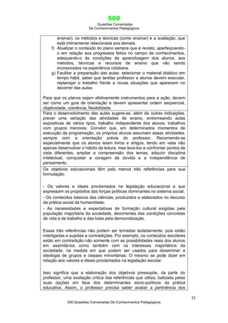 500
Questões Comentadas
De Conhecimentos Pedagógicos
15
500 Questões Comentadas De Conhecimentos Pedagógicos
ensinar), os métodos e técnicas (como ensinar) e a avaliação, que
está intimamente relacionada aos demais.
f) Atualizar o conteúdo do plano sempre que é revisto, aperfeiçoando-
o em relação aos progressos feitos no campo de conhecimentos,
adequando-o às condições de aprendizagem dos alunos, aos
métodos, técnicas e recursos de ensino que vão sendo
incorporados na experiência cotidiana.
g) Facilitar a preparação das aulas: selecionar o material didático em
tempo hábil, saber que tarefas professor e alunos devem executar,
replanejar o trabalho frente a novas situações que aparecem no
decorrer das aulas.
Para que os planos sejam efetivamente instrumentos para a ação, devem
ser como um guia de orientação e devem apresentar ordem seqüencial,
objetividade, coerência, flexibilidade.
Para o desenvolvimento das aulas sugere-se, além de outras indicações,
prever uma variação das atividades de ensino, entremeando aulas
expositivas de vários tipos, trabalho independente dos alunos, trabalhos
com grupos menores. Convém que, em determinados momentos de
execução da programação, os próprios alunos assumam essas atividades,
sempre com a orientação prévia do professor. Recomenda-se
especialmente que os alunos leiam livros e artigos, tendo em vista não
apenas desenvolver o hábito da leitura, mas levá-los a confrontar pontos de
vista diferentes, ampliar a compreensão dos temas, adquirir disciplina
intelectual, conquistar a coragem da dúvida e a independência de
pensamento.
Os objetivos educacionais têm pelo menos três referências para sua
formulação:
- Os valores e ideais proclamados na legislação educacional e que
expressam os propósitos das forças políticas dominantes no sistema social;
- Os conteúdos básicos das ciências, produzidos e elaborados no decurso
da prática social da humanidade;
- As necessidades e expectativas de formação cultural exigidas pela
população majoritária da sociedade, decorrentes das condições concretas
de vida e de trabalho e das lutas pela democratização.
Essas três referências não podem ser tomadas isoladamente, pois estão
interligadas e sujeitas a contradições. Por exemplo, os conteúdos escolares
estão em contradição não somente com as possibilidades reais dos alunos
em assimilá-los como também com os interesses majoritários da
sociedade, na medida em que podem ser usados para disseminar a
ideologia de grupos e classes minoritárias. O mesmo se pode dizer em
relação aos valores e ideais proclamados na legislação escolar.
Isso significa que a elaboração dos objetivos pressupõe, da parte do
professor, uma avaliação crítica das referências que utiliza, balizada pelas
suas opções em face dos determinantes sócio-políticos da prática
educativa. Assim, o professor precisa saber avaliar a pertinência dos
 