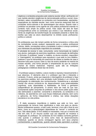 500
Questões Comentadas
De Conhecimentos Pedagógicos
16
500 Questões Comentadas De Conhecimentos Pedagógicos
objetivos e conteúdos propostos pelo sistema escolar oficial, verificando em
que medida atendem exigências de democratização política e social; deve,
também, saber compatibilizar os conteúdos com necessidades, aspirações,
expectativas da clientela escolar, bem como toma-los exequíveis face às
condições sócio-culturais e de aprendizagem dos alunos. Quanto mais o
professor se perceber como agente de uma prática profissional inserida no
contexto mais amplo da prática social, mais capaz ele será de fazer
correspondência entre os conteúdos que ensina e sua relevância social,
frente às exigências de transformação da sociedade presente e diante das
tarefas que cabe ao aluno desempenhar no âmbito social, profissional,
político e cultural.
Os professores que não tomam partido de forma consciente e crítica ante
às contradições sociais acabam repassando para a prática profissional
valores, ideais, concepções sobre a sociedade e sobre a criança contrários
aos interesses da população majoritária da sociedade.
A atividade de ensinar é vista, comumente, como transmissão da matéria
aos alunos, realização de exercícios repetitivos, memorização de definições
e fórmulas. O professor ―passa‖ a matéria, os alunos escutam, respondem
o ―interrogatório‖ do professor para reproduzir o que está no livro didático,
praticam o que foi transmitido em exercícios de classe ou tarefas de casa e
decoram tudo para a prova. Este é o tipo de ensino existente na maioria de
nossas escolas, uma forma peculiar e empobrecida do que se costuma
chamar de ensino tradicional. Vejamos quais são as limitações
pedagógicas e didáticas desse tipo de ensino.
- O professor passa a matéria, o aluno recebe e reproduz mecanicamente o
que absorveu. O elemento ativo é o professor que fala e interpreta o
conteúdo. O aluno, ainda que responda o interrogatório do professor e faça
os exercícios pedidos, tem uma atividade muito limitada e um mínimo de
participação na elaboração dos conhecimentos. Subestima-se a atividade
mental dos alunos privando-os de desenvolverem suas potencialidades
cognitivas, suas capacidades e habilidades, de forma a ganharem
independência de pensamento. O ensino deve ser mais do que isso.
Compreende ações conjuntas do professor e dos alunos pelas quais estes
são estimulados a assimilar, consciente e ativamente, os conteúdos e os
métodos, de assimilá-los com suas forças intelectuais próprias, bem como
a aplica-los, de forma independente e criativa, nas várias situações
escolares e na vida prática.
- É dada excessiva importância à matéria que está no livro, sem
preocupação de torna-la mais significativa e mais viva para os alunos.
Muitos professores querem, a todo custo, terminar o livro até o final do ano
letivo, como se a aprendizagem dependesse de ―vencer‖ o conteúdo do
livro. São idéias falsas. O livro didático é necessário, mas por si mesmo ele
não tem vida. É um recurso auxiliar cujo uso depende da iniciativa e
imaginação do professor. Os conteúdos do livro didático somente ganham
vida quando o professor os toma como meio de desenvolvimento
intelectual, quando os alunos conseguem liga-los com seus próprios
conhecimentos e experiências, quando através deles aprendem a pensar
 
