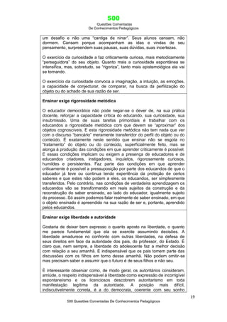 500
Questões Comentadas
De Conhecimentos Pedagógicos
19
500 Questões Comentadas De Conhecimentos Pedagógicos
um desafio e não uma ―cantiga de ninar‖. Seus alunos cansam, não
dormem. Cansam porque acompanham as idas e vindas de seu
pensamento, surpreendem suas pausas, suas dúvidas, suas incertezas.
O exercício da curiosidade a faz criticamente curiosa, mais metodicamente
―perseguidora‖ do seu objeto. Quanto mais a curiosidade espontânea se
intensifica, mas, sobretudo, se ―rigoriza‖, tanto mais epistemológica ela vai
se tornando.
O exercício da curiosidade convoca a imaginação, a intuição, as emoções,
a capacidade de conjecturar, de comparar, na busca da perfilização do
objeto ou do achado de sua razão de ser.
Ensinar exige rigorosidade metódica
O educador democrático não pode negar-se o dever de, na sua prática
docente, reforçar a capacidade crítica do educando, sua curiosidade, sua
insubmissão. Uma de suas tarefas primordiais é trabalhar com os
educandos a rigorosidade metódica com que devem se ―aproximar‖ dos
objetos cognoscíveis. E esta rigorosidade metódica não tem nada que ver
com o discurso ―bancário‖ meramente transferidor do perfil do objeto ou do
conteúdo. É exatamente neste sentido que ensinar não se esgota no
―tratamento‖ do objeto ou do conteúdo, superficialmente feito, mas se
alonga à produção das condições em que aprender criticamente é possível.
E essas condições implicam ou exigem a presença de educadores e de
educandos criadores, instigadores, inquietos, rigorosamente curiosos,
humildes e persistentes. Faz parte das condições em que aprender
criticamente é possível a pressuposição por parte dos educandos de que o
educador já teve ou continua tendo experiência da proteção de certos
saberes e que estes não podem a eles, os educandos, ser simplesmente
transferidos. Pelo contrário, nas condições de verdadeira aprendizagem os
educandos vão se transformando em reais sujeitos da construção e da
reconstrução do saber ensinado, ao lado do educador, igualmente sujeito
do processo. Só assim podemos falar realmente de saber ensinado, em que
o objeto ensinado é apreendido na sua razão de ser e, portanto, aprendido
pelos educandos.
Ensinar exige liberdade e autoridade
Gostaria de deixar bem expresso o quanto aposto na liberdade, o quanto
me parece fundamental que ela se exercite assumindo decisões. A
liberdade amadurece no confronto com outras liberdades, na defesa de
seus direitos em face da autoridade dos pais, do professor, do Estado. É
claro que, nem sempre, a liberdade do adolescente faz a melhor decisão
com relação a seu amanhã. É indispensável que os pais tomem parte das
discussões com os filhos em torno desse amanhã. Não podem omitir-se
mas precisam saber e assumir que o futuro é de seus filhos e não seu.
É interessante observar como, de modo geral, os autoritários consideram,
amiúde, o respeito indispensável à liberdade como expressão de incorrigível
espontaneísmo e os licenciosos descobrem autoritarismo em toda
manifestação legítima da autoridade. A posição mais difícil,
indiscutivelmente correta, é a do democrata, coerente com seu sonho
 