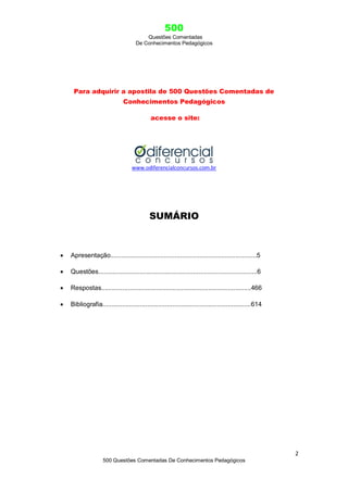 500
Questões Comentadas
De Conhecimentos Pedagógicos
2
500 Questões Comentadas De Conhecimentos Pedagógicos
Para adquirir a apostila de 500 Questões Comentadas de
Conhecimentos Pedagógicos
acesse o site:
www.odiferencialconcursos.com.br
SUMÁRIO
 Apresentação..................................................................................5
 Questões.........................................................................................6
 Respostas....................................................................................466
 Bibliografia...................................................................................614
 