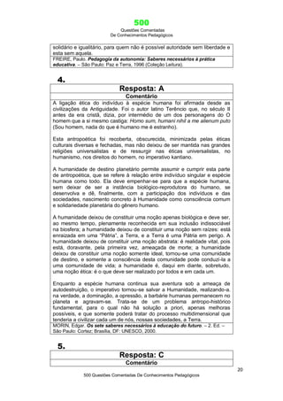 500
Questões Comentadas
De Conhecimentos Pedagógicos
20
500 Questões Comentadas De Conhecimentos Pedagógicos
solidário e igualitário, para quem não é possível autoridade sem liberdade e
esta sem aquela.
FREIRE, Paulo. Pedagogia da autonomia: Saberes necessários à prática
educativa. – São Paulo: Paz e Terra, 1996 (Coleção Leitura).
4.
Resposta: A
Comentário
A ligação ética do indivíduo à espécie humana foi afirmada desde as
civilizações da Antiguidade. Foi o autor latino Terêncio que, no século II
antes da era cristã, dizia, por intermédio de um dos personagens do O
homem que a si mesmo castiga: Homo sum, humani nihil a me alienum puto
(Sou homem, nada do que é humano me é estranho).
Esta antropoética foi recoberta, obscurecida, minimizada pelas éticas
culturais diversas e fechadas, mas não deixou de ser mantida nas grandes
religiões universalistas e de ressurgir nas éticas universalistas, no
humanismo, nos direitos do homem, no imperativo kantiano.
A humanidade de destino planetário permite assumir e cumprir esta parte
de antropoética, que se refere à relação entre indivíduo singular e espécie
humana como todo. Ela deve empenhar-se para que a espécie humana,
sem deixar de ser a instância biológico-reprodutora do humano, se
desenvolva e dê, finalmente, com a participação dos indivíduos e das
sociedades, nascimento concreto à Humanidade como consciência comum
e solidariedade planetária do gênero humano.
A humanidade deixou de constituir uma noção apenas biológica e deve ser,
ao mesmo tempo, plenamente reconhecida em sua inclusão indissociável
na biosfera; a humanidade deixou de constituir uma noção sem raízes: está
enraizada em uma ―Pátria‖, a Terra, e a Terra é uma Pátria em perigo. A
humanidade deixou de constituir uma noção abstrata: é realidade vital, pois
está, doravante, pela primeira vez, ameaçada de morte; a humanidade
deixou de constituir uma noção somente ideal, tornou-se uma comunidade
de destino, e somente a consciência desta comunidade pode conduzi-la a
uma comunidade de vida; a humanidade é, daqui em diante, sobretudo,
uma noção ética: é o que deve ser realizado por todos e em cada um.
Enquanto a espécie humana continua sua aventura sob a ameaça de
autodestruição, o imperativo tornou-se salvar a Humanidade, realizando-a.
na verdade, a dominação, a opressão, a barbárie humanas permanecem no
planeta e agravam-se. Trata-se de um problema antropo-histórico
fundamental, para o qual não há solução a priori, apenas melhoras
possíveis, e que somente poderá tratar do processo multidimensional que
tenderia a civilizar cada um de nós, nossas sociedades, a Terra.
MORIN, Edgar. Os sete saberes necessários à educação do futuro. – 2. Ed. –
São Paulo: Cortez; Brasília, DF: UNESCO, 2000.
5.
Resposta: C
Comentário
 