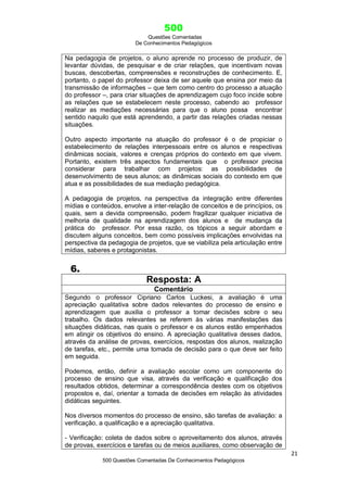500
Questões Comentadas
De Conhecimentos Pedagógicos
21
500 Questões Comentadas De Conhecimentos Pedagógicos
Na pedagogia de projetos, o aluno aprende no processo de produzir, de
levantar dúvidas, de pesquisar e de criar relações, que incentivam novas
buscas, descobertas, compreensões e reconstruções de conhecimento. E,
portanto, o papel do professor deixa de ser aquele que ensina por meio da
transmissão de informações – que tem como centro do processo a atuação
do professor –, para criar situações de aprendizagem cujo foco incide sobre
as relações que se estabelecem neste processo, cabendo ao professor
realizar as mediações necessárias para que o aluno possa encontrar
sentido naquilo que está aprendendo, a partir das relações criadas nessas
situações.
Outro aspecto importante na atuação do professor é o de propiciar o
estabelecimento de relações interpessoais entre os alunos e respectivas
dinâmicas sociais, valores e crenças próprios do contexto em que vivem.
Portanto, existem três aspectos fundamentais que o professor precisa
considerar para trabalhar com projetos: as possibilidades de
desenvolvimento de seus alunos; as dinâmicas sociais do contexto em que
atua e as possibilidades de sua mediação pedagógica.
A pedagogia de projetos, na perspectiva da integração entre diferentes
mídias e conteúdos, envolve a inter-relação de conceitos e de princípios, os
quais, sem a devida compreensão, podem fragilizar qualquer iniciativa de
melhoria de qualidade na aprendizagem dos alunos e de mudança da
prática do professor. Por essa razão, os tópicos a seguir abordam e
discutem alguns conceitos, bem como possíveis implicações envolvidas na
perspectiva da pedagogia de projetos, que se viabiliza pela articulação entre
mídias, saberes e protagonistas.
6.
Resposta: A
Comentário
Segundo o professor Cipriano Carlos Luckesi, a avaliação é uma
apreciação qualitativa sobre dados relevantes do processo de ensino e
aprendizagem que auxilia o professor a tomar decisões sobre o seu
trabalho. Os dados relevantes se referem às várias manifestações das
situações didáticas, nas quais o professor e os alunos estão empenhados
em atingir os objetivos do ensino. A apreciação qualitativa desses dados,
através da análise de provas, exercícios, respostas dos alunos, realização
de tarefas, etc., permite uma tomada de decisão para o que deve ser feito
em seguida.
Podemos, então, definir a avaliação escolar como um componente do
processo de ensino que visa, através da verificação e qualificação dos
resultados obtidos, determinar a correspondência destes com os objetivos
propostos e, daí, orientar a tomada de decisões em relação às atividades
didáticas seguintes.
Nos diversos momentos do processo de ensino, são tarefas de avaliação: a
verificação, a qualificação e a apreciação qualitativa.
- Verificação: coleta de dados sobre o aproveitamento dos alunos, através
de provas, exercícios e tarefas ou de meios auxiliares, como observação de
 