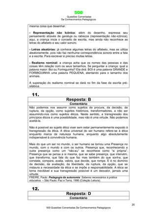 500
Questões Comentadas
De Conhecimentos Pedagógicos
26
500 Questões Comentadas De Conhecimentos Pedagógicos
mesma coisa que desenhar.
- Representação não Icônica: além do desenho, expressa seu
pensamento através de garatuja ou rabiscos (representação não-icônica);
aqui, a criança inicia o conceito de escrita, mas ainda não reconhece as
letras do alfabeto e seu valor sonoro.
- Letras aleatórias: já conhece algumas letras do alfabeto, mas as utiliza
aleatoriamente, pois não faz nenhuma correspondência sonora entre a fala
e a escrita. Para escrever é preciso muitas letras.
- Realismo nominal: a criança acha que os nomes das pessoas e das
coisas têm relação com os seus tamanhos. Se perguntar a criança: qual a
palavra maior: Boi ou Formiguinha? Ela dirá: BOI é uma palavra GRANDE e
FORMIGUINHA uma palavra PEQUENA, atentando para o tamanho dos
animais.
A superação do realismo nominal se dará no fim da fase da escrita pré-
silábica.
11.
Resposta: B
Comentário
Não podemos nos assumir como sujeitos da procura, da decisão, da
ruptura, da opção, como sujeitos históricos, transformadores, a não ser
assumindo-nos como sujeitos éticos. Neste sentido, a transgressão dos
princípios éticos é uma possibilidade, mas não é uma virtude. Não podemos
aceitá-la.
Não é possível ao sujeito ético viver sem estar permanentemente exposto à
transgressão da ética. A ética universal do ser humano refere-se à ética
enquanto marca da natureza humana, enquanto algo absolutamente
indispensável à convivência humana.
Mais do que um ser no mundo, o ser humano se tornou uma Presença no
mundo, com o mundo e com os outros. Presença que, reconhecendo a
outra presença como um ―não-eu‖ se reconhece como ―si própria‖.
Presença que se pensa a si mesma, que se sabe presença, que intervém,
que transforma, que fala do que faz mas também do que sonha, que
constata, compara, avalia, valora, que decide, que rompe. E é no domínio
da decisão, da avaliação, da liberdade, da ruptura, da opção, que se
instaura a necessidade da ética e se impõe a responsabilidade. A ética se
torna inevitável e sua transgressão possível é um desvalor, jamais uma
virtude.
FREIRE, Paulo. Pedagogia da autonomia: Saberes necessários à prática
educativa. – São Paulo: Paz e Terra, 1996 (Coleção Leitura).
12.
Resposta: D
Comentário
 
