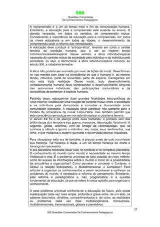 500
Questões Comentadas
De Conhecimentos Pedagógicos
27
500 Questões Comentadas De Conhecimentos Pedagógicos
A compreensão é a um só tempo meio e fim da comunicação humana.
Entretanto, a educação para a compreensão está ausente no ensino. O
planeta necessita, em todos os sentidos, de compreensão mútua.
Considerando a importância da educação para a compreensão, em todos
os níveis educativos e em todas as idades, o desenvolvimento da
compreensão pede a reforma das mentalidades.
A educação deve conduzir à ―antropo-ética‖, levando em conta o caráter
ternário da condição humana, que é ser ao mesmo tempo
indivíduo/sociedade/espécie. Nesse sentido, a ética indivíduo/espécie
necessita do controle mútuo da sociedade pelo indivíduo e do indivíduo pela
sociedade, ou seja, a democracia; a ética indivíduo/espécie convoca, ao
século XXI, a cidadania terrestre.
A ética não poderia ser ensinada por meio de lições de moral. Deve formar-
se nas mentes com base na consciência de que o humano é, ao mesmo
tempo, indivíduo, parte da sociedade, parte da espécie. Carregamos em
nós esta tripla realidade. Desse modo, todo desenvolvimento
verdadeiramente humano deve compreender o desenvolvimento conjunto
das autonomias individuais, das participações comunitárias e da
consciência de pertencer à espécie humana.
Partindo disso, esboçam-se duas grandes finalidades ético-políticas do
novo milênio: estabelecer uma relação de controle mútuo entre a sociedade
e os indivíduos pela democracia e conceber a Humanidade como
comunidade planetária. A educação deve contribuir não somente para a
tomada de consciência de nossa Terra-Pátria, mas também permitir que
esta consciência se traduza em vontade de realizar a cidadania terrena.
O século XX foi o da aliança entre duas barbáries: a primeira vem das
profundezas dos tempos e traz guerra, massacre, deportação, fanatismo. A
segunda, gélida, anônima, vem do âmago da racionalização, que só
conhece o cálculo e ignora o indivíduo, seu corpo, seus sentimentos, sua
alma, e que multiplica o poderio da morte e da servidão técnico-industriais.
Para ultrapassar esta era de barbárie, é preciso antes de tudo reconhecer
sua herança. Tal herança é dupla, a um só tempo herança de morte e
herança de nascimento.
A era planetária necessita situar tudo no contexto e no complexo planetário.
O conhecimento do mundo como mundo é necessidade ao mesmo tempo
intelectual e vital. É o problema universal de todo cidadão do novo milênio:
como ter acesso às informações sobre o mundo e como ter a possibilidade
de articulá-las e organizá-las? Como perceber e conceber o Contexto, o
Global (a relação todo/partes), o Multidimensional, o Complexo? Para
articular e organizar os conhecimentos e assim reconhecer e conhecer os
problemas do mundo, é necessária a reforma do pensamento. Entretanto,
esta reforma é paradigmática e, não, programática: é a questão
fundamental da educação, já que se refere à nossa aptidão para organizar o
conhecimento.
A esse problema universal confronta-se a educação do futuro, pois existe
inadequação cada vez mais ampla, profunda e grave entre, de um lado, os
saberes desunidos, divididos, compartimentados e, de outro, as realidades
ou problemas cada vez mais multidisciplinares, transversais,
multidimensionais, transnacionais, globais e planetários.
 