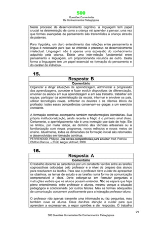 500
Questões Comentadas
De Conhecimentos Pedagógicos
29
500 Questões Comentadas De Conhecimentos Pedagógicos
Neste processo de desenvolvimento cognitivo, a linguagem tem papel
crucial na determinação de como a criança vai aprender a pensar, uma vez
que formas avançadas de pensamento são transmitidas à criança através
de palavras.
Para Vygotsky, um claro entendimento das relações entre pensamento e
língua é necessário para que se entenda o processo de desenvolvimento
intelectual. Linguagem não é apenas uma expressão do conhecimento
adquirido pela criança. Existe uma inter-relação fundamental entre
pensamento e linguagem, um proporcionando recursos ao outro. Desta
forma a linguagem tem um papel essencial na formação do pensamento e
do caráter do indivíduo.
15.
Resposta: B
Comentário
Organizar e dirigir situações de aprendizagem, administrar a progressão
das aprendizagens, conceber e fazer evoluir dispositivos de diferenciação,
envolver os alunos em sua aprendizagem e em seu trabalho, trabalhar em
equipe, participar da administração da escola, informar e envolver os pais,
utilizar tecnologias novas, enfrentar os deveres e os dilemas éticos da
profissão: todas essas competências conservam-se graças a um exercício
constante.
A formação contínua acompanha também transformações identitárias. Sua
própria institucionalização, ainda recente e frágil, é o primeiro sinal disso.
Certamente, o aperfeiçoamento não é uma invenção que date de hoje. Ele
se limitou, por muito tempo, ao domínio das técnicas artesanais ou à
familiarização com novos programas, novos métodos e novos meios de
ensino. Atualmente, todas as dimensões da formação inicial são retomadas
e desenvolvidas em formação contínua.
PERRENOUD, Philippe. Dez novas competências para ensinar; trad. Patrícia
Chittoni Ramos. – Porto Alegre: Artmed, 2000.
16.
Resposta: A
Comentário
O trabalho docente se caracteriza por um constante vaivém entre as tarefas
cognoscitivas colocadas pelo professor e o nível de preparo dos alunos
para resolverem as tarefas. Para isso o professor deve cuidar de apresentar
os objetivos, os temas de estudo e as tarefas numa forma de comunicação
compreensível e clara. Deve esforçar-se em formular perguntas e
instruções verbais que os alunos possam entender. Não se espera que haja
pleno entendimento entre professor e alunos, mesmo porque a situação
pedagógica é condicionada por outros fatores. Mas as formas adequadas
de comunicação concorrem positivamente para a interação professor-aluno.
O professor não apenas transmite uma informação ou faz perguntas, mas
também ouve os alunos. Deve dar-lhes atenção e cuidar para que
aprendam a expressar-se, a expor opiniões e dar respostas. O trabalho
 