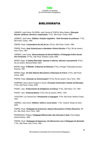 500
Questões Comentadas
De Conhecimentos Pedagógicos
34
500 Questões Comentadas De Conhecimentos Pedagógicos
BIBLIOGRAFIA
LIBÂNEO, José Carlos, OLIVEIRA, João Ferreira & TOSCHI, Mirza Seabra. Educação
Escolar: políticas, estrutura e organização. 7ª Ed., São Paulo: Cortez, 2009.
LIBÂNEO, José Carlos. Didática: Coleção magistério - Série formação do professor. 1ª Ed.,
São Paulo: Cortez, 1994.
FREIRE, Paulo. A Importância do Ato de Ler. 23ª Ed., São Paulo: Cortez, 1989.
FREIRE, Paulo. Ação Cultural para a Liberdade e Outros Escritos. 5ª Ed., Rio de Janeiro:
Paz e Terra, 1981.
LIBÂNEO, José Carlos. Democratização da Escola Pública: A Pedagogia Crítico-Social
dos Conteúdos. 21ª Ed., São Paulo: Edições Loyola, 2006.
MORIN, Edgar. A Cabeça Bem-feita: repensar a reforma, reformar o pensamento. 8ª Ed.,
Rio de Janeiro: Bertrand Brasil, 2003.
MORIN, Edgar. O Método: A Natureza da Natureza. 2ª Ed., Portugal: Publicações Europa-
América, 1997.
MORIN, Edgar. Os Sete Saberes Necessários à Educação do Futuro. 2ª Ed., São Paulo:
Cortez, 2000.
FREIRE, Paulo. Extensão ou Comunicação?. 8ª Ed., Rio de Janeiro: Paz e Terra, 1983.
FERREIRA, Naura Syria Carapeto e Outros. Formação Continuada e Gestão da Educação.
2ª Ed., São Paulo: Cortez, 2006.
PIAGET, Jean. O Nascimento da Inteligência na Criança. 4ª Ed., São Paulo: LTC, 1987.
PIAGET, Jean. O Estruturalismo. 3ª Ed., Rio de Janeiro: DIFEL, 1979.
VYGOTSKY, Lev Semenovich. Pensamento e Linguagem. 3ª Ed. São Paulo: Martins Fontes,
1991.
LIBÂNEO, José Carlos. Didática: velhos e novos temas. 1ª Ed., Goiânia: Edição do Autor,
2002.
FREIRE, Paulo. Pedagogia da Autonomia: Saberes Necessários à Prática Educativa. 39ª
Ed., São Paulo: Paz e Terra, 1996.
PERRENOUD, Philippe. Pedagogia Diferenciada: Das Intenções à Ação. Porto Alegre:
Artmed Editora, 1999.
FREIRE, Paulo. Pedagogia da Esperança: Um Reencontro com a Pedagogia do Oprimido.
1ª Ed., São Paulo: Paz e Terra, 1992.
 