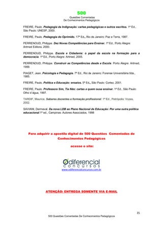 500
Questões Comentadas
De Conhecimentos Pedagógicos
35
500 Questões Comentadas De Conhecimentos Pedagógicos
FREIRE, Paulo. Pedagogia da Indignação: cartas pedagógicas e outros escritos. 1ª Ed.,
São Paulo: UNESP, 2000.
FREIRE, Paulo. Pedagogia do Oprimido. 17ª Ed., Rio de Janeiro: Paz e Terra, 1987.
PERRENOUD, Philippe. Dez Novas Competências para Ensinar. 1ª Ed., Porto Alegre:
Artmed Editora, 2000.
PERRENOUD, Philippe. Escola e Cidadania: o papel da escola na formação para a
democracia. 1ª Ed., Porto Alegre: Artmed, 2005.
PERRENOUD, Philippe. Construir as Competências desde a Escola. Porto Alegre: Artmed,
1999.
PIAGET, Jean. Psicologia e Pedagogia. 7ª Ed., Rio de Janeiro: Forense Universitária ltda.,
1985.
FREIRE, Paulo. Política e Educação: ensaios. 5ª Ed., São Paulo: Cortez, 2001.
FREIRE, Paulo. Professora Sim, Tia Não: cartas a quem ousa ensinar. 1ª Ed., São Paulo:
Olho d´água, 1997.
TARDIF, Maurice. Saberes docentes e formação profissional. 1ª Ed., Petrópolis: Vozes,
2002.
SAVIANI, Dermeval. Da nova LDB ao Plano Nacional de Educação: Por uma outra política
educacional.1ª ed., Campinas: Autores Associados, 1998
Para adquirir a apostila digital de 500 Questões Comentadas de
Conhecimentos Pedagógicos
acesse o site:
www.odiferencialconcursos.com.br
ATENÇÃO: ENTREGA SOMENTE VIA E-MAIL
 