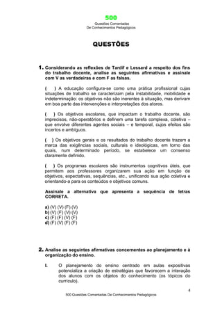 500
Questões Comentadas
De Conhecimentos Pedagógicos
4
500 Questões Comentadas De Conhecimentos Pedagógicos
QUESTÕES
1. Considerando as reflexões de Tardif e Lessard a respeito dos fins
do trabalho docente, analise as seguintes afirmativas e assinale
com V as verdadeiras e com F as falsas.
( ) A educação configura-se como uma prática profissional cujas
situações de trabalho se caracterizam pela instabilidade, mobilidade e
indeterminação: os objetivos não são inerentes à situação, mas derivam
em boa parte das intervenções e interpretações dos atores.
( ) Os objetivos escolares, que impactam o trabalho docente, são
imprecisos, não-operatórios e definem uma tarefa complexa, coletiva –
que envolve diferentes agentes sociais – e temporal, cujos efeitos são
incertos e ambíguos.
( ) Os objetivos gerais e os resultados do trabalho docente trazem a
marca das exigências sociais, culturais e ideológicas, em torno das
quais, num determinado período, se estabelece um consenso
claramente definido.
( ) Os programas escolares são instrumentos cognitivos úteis, que
permitem aos professores organizarem sua ação em função de
objetivos, expectativas, sequências, etc., unificando sua ação coletiva e
orientando-a para os conteúdos e objetivos comuns.
Assinale a alternativa que apresenta a sequência de letras
CORRETA.
a) (V) (V) (F) (V)
b) (V) (F) (V) (V)
c) (F) (F) (V) (F)
d) (F) (V) (F) (F)
2. Analise as seguintes afirmativas concernentes ao planejamento e à
organização do ensino.
I. O planejamento do ensino centrado em aulas expositivas
potencializa a criação de estratégias que favorecem a interação
dos alunos com os objetos do conhecimento (os tópicos do
currículo).
 