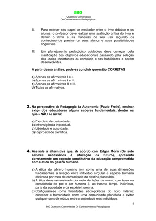 500
Questões Comentadas
De Conhecimentos Pedagógicos
5
500 Questões Comentadas De Conhecimentos Pedagógicos
II. Para exercer seu papel de mediador entre o livro didático e os
alunos, o professor deve realizar uma avaliação crítica do livro e
definir o ritmo e as maneiras de seu uso segundo os
conhecimentos prévios de seus alunos e suas possibilidades
cognitivas.
III. Um planejamento pedagógico cuidadoso deve começar pela
clarificação dos objetivos educacionais passando pela seleção
das ideias importantes do conteúdo e das habilidades a serem
desenvolvidas.
A partir dessa análise, pode-se concluir que estão CORRETAS
a) Apenas as afirmativas I e II.
b) Apenas as afirmativas I e III.
c) Apenas as afirmativas II e III.
d) Todas as afirmativas.
3. Na perspectiva da Pedagogia da Autonomia (Paulo Freire), ensinar
exige dos educadores alguns saberes fundamentais, dentre os
quais NÃO se inclui:
a) Exercício de curiosidade.
b) Intransigência intelectual.
c) Liberdade e autoridade.
d) Rigorosidade científica.
4. Assinale a alternativa que, de acordo com Edgar Morin (Os sete
saberes necessários à educação do futuro), apresenta
corretamente um aspecto constitutivo da educação comprometida
com a ética do gênero humano.
a) A ética do gênero humano tem como uma de suas dimensões
fundamentais a relação entre indivíduo singular e espécie humana
efetivada por meio da comunidade de destino planetário.
b) A ética deve ser ensinada por meio de lições de moral, com base na
consciência de que o ser humano é, ao mesmo tempo, indivíduo,
parte da sociedade e da espécie humana.
c) Configuram-se como finalidades ético-políticas do novo milênio:
conceber a humanidade como uma comunidade planetária e evitar
qualquer controle mútuo entre a sociedade e os indivíduos.
 