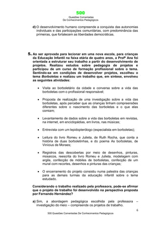 500
Questões Comentadas
De Conhecimentos Pedagógicos
6
500 Questões Comentadas De Conhecimentos Pedagógicos
d) O desenvolvimento humano compreende a conquista das autonomias
individuais e das participações comunitárias, com predominância das
primeiras, que fortalecem as liberdades democráticas.
5. Ao ser aprovada para lecionar em uma nova escola, para crianças
da Educação Infantil na faixa etária de quatro anos, a Profª Ana foi
orientada a estruturar seu trabalho a partir do desenvolvimento de
projetos. Realizou estudos sobre pedagogia de projetos e
participou de um curso de formação profissional sobre o tema.
Sentindo-se em condições de desenvolver projetos, escolheu o
tema Borboletas e realizou um trabalho que, em síntese, envolveu
as seguintes atividades:
 Visita ao borboletário da cidade e conversa sobre a vida das
borboletas com o profissional responsável;
 Proposta de realização de uma investigação sobre a vida das
borboletas, após perceber que as crianças tinham compreensões
diferentes sobre o nascimento das borboletas e o que elas
comiam;
 Levantamento de dados sobre a vida das borboletas em revistas,
na internet, em enciclopédias, em livros, nas músicas;
 Entrevista com um lepidopterólogo (especialista em borboletas);
 Leitura do livro Romeu e Julieta, de Ruth Rocha, que conta a
história de duas borboletinhas, e do poema As borboletas, de
Vinícius de Moraes;
 Registros das descobertas por meio de desenhos, pinturas,
mosaicos, reescrita do livro Romeu e Julieta, modelagem com
argila, confecção de móbiles de borboletas, confecção de um
mural com recortes, desenhos e pinturas das crianças;
 O encerramento do projeto consistiu numa palestra das crianças
para as demais turmas da educação infantil sobre o tema
estudado.
Considerando o trabalho realizado pela professora, pode-se afirmar
que o projeto de trabalho foi desenvolvido na perspectiva proposta
por Fernando Hernández?
a) Sim, a abordagem pedagógica escolhida pela professora –
investigação do meio – compreende os projetos de trabalho.
 