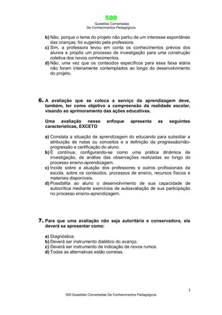 500
Questões Comentadas
De Conhecimentos Pedagógicos
7
500 Questões Comentadas De Conhecimentos Pedagógicos
b) Não, porque o tema do projeto não partiu de um interesse espontâneo
das crianças; foi sugerido pela professora.
c) Sim, a professora levou em conta os conhecimentos prévios dos
alunos e propôs um processo de investigação para uma construção
coletiva dos novos conhecimentos.
d) Não, uma vez que os conteúdos específicos para essa faixa etária
não foram inteiramente contemplados ao longo do desenvolvimento
do projeto.
6. A avaliação que se coloca a serviço da aprendizagem deve,
também, ter como objetivo a compreensão da realidade escolar,
visando ao aprimoramento das ações educativas.
Uma avaliação nesse enfoque apresenta as seguintes
características, EXCETO
a) Constata a situação de aprendizagem do educando para subsidiar a
atribuição de notas ou conceitos e a definição da progressão/não-
progressão e certificação do aluno.
b) É contínua, configurando-se como uma prática dinâmica de
investigação, de análise das observações realizadas ao longo do
processo ensino-aprendizagem.
c) Incide sobre a atuação dos professores e outros profissionais da
escola, sobre os conteúdos, processos de ensino, recursos físicos e
materiais disponíveis.
d) Possibilita ao aluno o desenvolvimento de sua capacidade de
autocrítica mediante exercícios de autoavaliação de sua participação
no processo ensino-aprendizagem.
7. Para que uma avaliação não seja autoritária e conservadora, ela
deverá se apresentar como:
a) Diagnóstica.
b) Deverá ser instrumento dialético do avanço.
c) Deverá ser instrumento de indicação de novos rumos.
d) Todas as alternativas estão corretas.
 