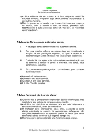 500
Questões Comentadas
De Conhecimentos Pedagógicos
9
500 Questões Comentadas De Conhecimentos Pedagógicos
c) A ética universal do ser humano é a ética enquanto marca da
natureza humana, enquanto algo absolutamente indispensável à
convivência humana.
d) Mais do que um ser do mundo, o ser humano tornou-se uma presença
no mundo, com o mundo e com os outros, presença que,
reconhecendo a outra presença como um ―não-eu‖, se reconhece
como ―si própria‖.
12.Segundo Morin, assinale a alternativa correta.
I. A educação para a compreensão está ausente no ensino.
II. Em uma possível reforma de ensino deve ser considerada a
adoção de um paradigma cognitivo, no qual a ordem e a
desordem sejam vistas e tratadas nos seus campos específicos.
III. O século XX nos legou, entre outras coisas a racionalização que
só conhece o cálculo e ignora o indivíduo, seu corpo, seus
sentimentos, sua alma.
IV. Só o pensamento pode organizar o conhecimento, para conhecer
é preciso pensar.
a) Apenas I e II estão corretas.
b) Apenas III e IV estão corretas.
c) Apenas I, II e III estão corretas.
d) I, II, III e IV estão corretas.
13.Para Perrenoud, não é correto afirmar:
a) Aprender não é primeiramente memorizar, estocar informações, mas
reestruturar seu sistema de compreensão do mundo.
b) A didática das disciplinas se interessa cada vez mais pelos erros e
tenta compreendê-los, antes de combatê-los.
c) O Professor deve interessar-se pelos erros, aceitando-os como
etapas estimáveis do esforço, de compreender, esforçar-se, não
corrigi-los proporcionando ao aprendiz, porém, os meios para tomar
consciência deles, identificar sua origem e transpô-los.
d) O erro não deve ser considerado uma ferramenta para ensinar.
 