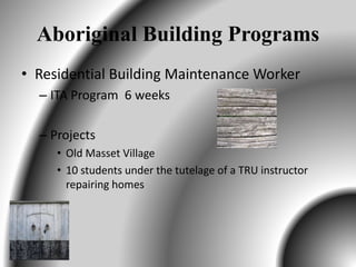 Aboriginal Building Programs
• Residential Building Maintenance Worker
– ITA Program 6 weeks
– Projects
• Old Masset Village
• 10 students under the tutelage of a TRU instructor
repairing homes
 