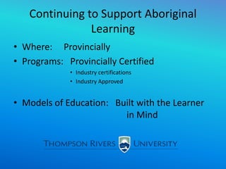 Continuing to Support Aboriginal
Learning
• Where: Provincially
• Programs: Provincially Certified
• Industry certifications
• Industry Approved
• Models of Education: Built with the Learner
in Mind
 