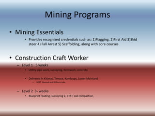 Mining Programs
• Mining Essentials
• Provides recognized credentials such as: 1)Flagging, 2)First Aid 3)Skid
steer 4) Fall Arrest 5) Scaffolding, along with core courses
• Construction Craft Worker
– Level 1 5 weeks
• Utility pipe work, surveying, formwork, concrete
• Delivered in Kitimat, Terrace, Kamloops, Lower Mainland
– NEXT Quesnel and Williams Lake
– Level 2 3- weeks
• Blueprint reading, surveying 2, CTST, soil compaction,
 
